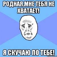 родная,мне тебя не хватает! я скучаю по тебе!