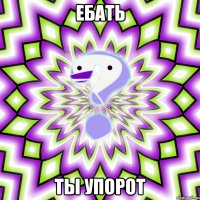 ебать ты упорот