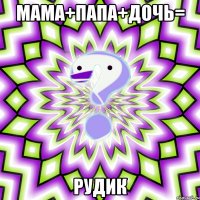 мама+папа+дочь= рудик