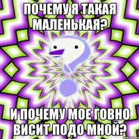 почему я такая маленькая? и почему мое говно висит подо мной?