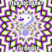 тебя послали? и ты пошел