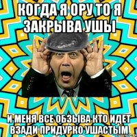 когда я ору то я закрыва ушы и меня все обзыва кто идет взади придурко ушастым