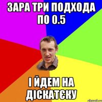 зара три подхода по 0.5 і йдем на діскатєку