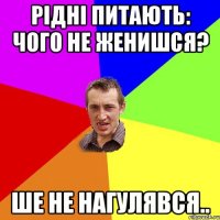 рідні питають: чого не женишся? ше не нагулявся..