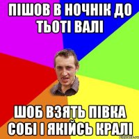 пішов в ночнік до тьоті валі шоб взять півка собі і якійсь кралі