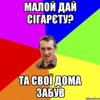 малой дай сігарєту? та свої дома забув