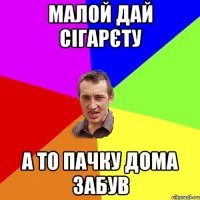 малой дай сігарєту а то пачку дома забув