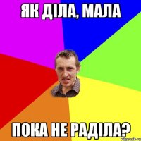 як діла, мала пока не раділа?