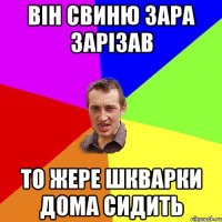 він свиню зара зарізав то жере шкварки дома сидить