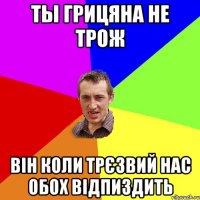 ты грицяна не трож він коли трєзвий нас обох відпиздить