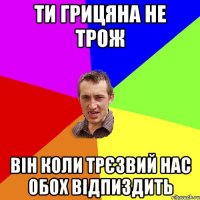 ти грицяна не трож він коли трєзвий нас обох відпиздить