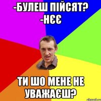 -булеш пійсят? -нєє ти шо мене не уважаєш?