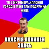 ти з житомера ,класний город в мене там подружка живе валєрія,повинен знать