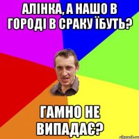 алінка, а нашо в городі в сраку їбуть? гамно не випадає?