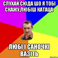 слухай сюда шо я тобі скажу,любіш катаца любі і саночкі вазіть