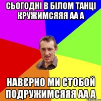 сьогодні в білом танці кружимсяяя аа а навєрно ми стобой подружимсяяя аа а