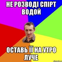 не розводі спірт водой оставь її на утро луче