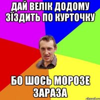 дай велік додому зїздить по курточку бо шось морозе зараза