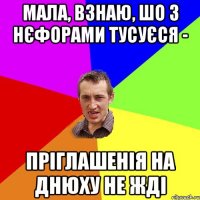 мала, взнаю, шо з нєфорами тусуєся - пріглашенія на днюху не жді