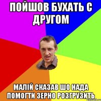 пойшов бухать с другом малій сказав шо нада помогти зерно розгрузить