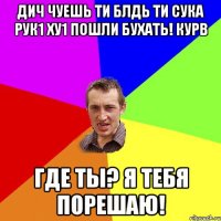 дич чуешь ти блдь ти сука рук1 ху1 пошли бухать! курв где ты? я тебя порешаю!