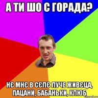 а ти шо с горада? нє мнє в сєлє луче живєца, пацани, бабаньки, клюб