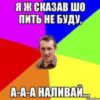 я ж сказав шо пить не буду, а-а-а наливай...