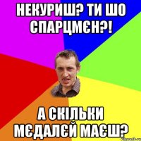 некуриш? ти шо спарцмєн?! а скільки мєдалєй маєш?