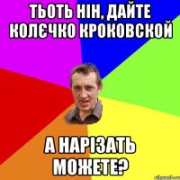 тьоть нін, дайте колєчко кроковской а нарізать можете?