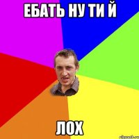 ебать ну ти й лох