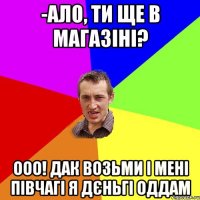 -ало, ти ще в магазіні? ооо! дак возьми і мені півчагі я дєньгі оддам