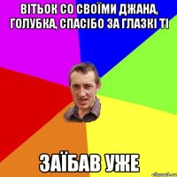 вітьок со своїми джана, голубка, спасібо за глазкі ті заїбав уже