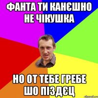 фанта ти канєшно не чікушка но от тебе гребе шо піздєц