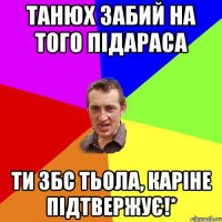 танюх забий на того підараса ти збс тьола, каріне підтвержує!*