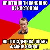 крістінка ти канєшно не костолом но отпіздерила любку файно! звєрь!*