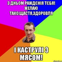 з дньом раждєнія тєбя! желаю тако:щастя,здоровля і каструлі з мясом!