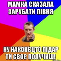 мамка сказала зарубати півня ну наконєцто підар ти своє получиш!