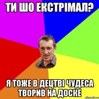 ти шо екстрімал? я тоже в децтві чудеса творив на доске