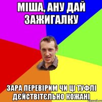 міша, ану дай зажигалку зара перевірим чи ці туфлі дєйствітєльно кожані