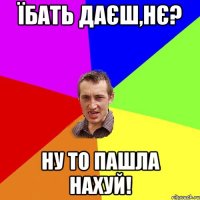 їбать даєш,нє? ну то пашла нахуй!