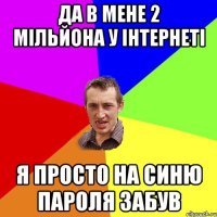 да в мене 2 мільйона у інтернеті я просто на синю пароля забув