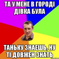 та у мене в городі дівка була таньку знаешь, ну ті довжен знать