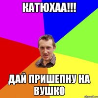 катюхаа!!! дай пришепну на вушко