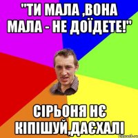 "ти мала ,вона мала - не доїдете!" сірьоня нє кіпішуй,даєхалі