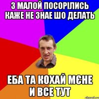 з малой посорілись каже не знае шо делать еба та кохай мєне и все тут