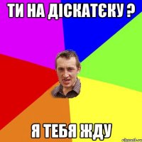 ти на діскатєку ? я тебя жду