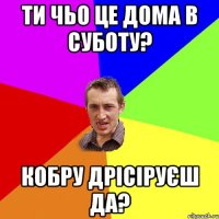 ти чьо це дома в суботу? кобру дрісіруєш да?