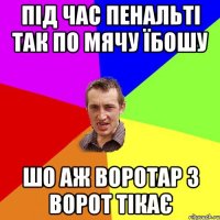 під час пенальті так по мячу їбошу шо аж воротар з ворот тікає