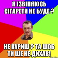 я ізвіняюсь сігарети не буде ? не куриш ? та шоб ти ше не дихав!