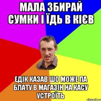 мала збирай сумки і їдь в кієв едік казав шо може па блату в магазін на касу устроїть